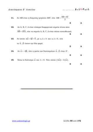 Δ ι αν ύ σ μ ατ α Β ′ Λ υ κ ε ί ο υ Ε π ι μ έ λ ε ι α : A s k 4 M a t h
www.askisiologio.gr Σελίδα 55 από 172
11. Αν ΑΜ είναι η διάμεσος τριγώνου ΑΒΓ, τότε
ΑΒ + ΑΓ
ΑΜ
2
= .
Σ Λ
12. Αν Α, Β, Γ, Δ είναι τέσσερα διαφορετικά σημεία τέτοια ώστε
ΑΒ 3ΓΔ=
 
, τότε τα σημεία Α, Β, Γ, Δ είναι πάντα συνευθειακά.
Σ Λ
13. Αν ισχύει κα λβ 0+ =
  
, με κ, λ ∈  και κ,λ 0≠ , τότε
τα α

, β

έχουν την ίδια φορά.
Σ Λ
14. Αν α 2β= −
 
, τότε η γωνία των διανυσμάτων α

, β

είναι ο
0 .
Σ Λ
15. Έστω το διάνυσμα α

και λ 0< . Τότε ισχύει |λα| λ|α|= −
 
.
Σ Λ
 