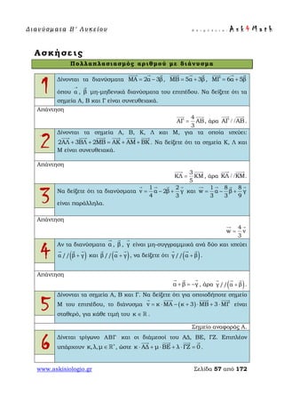 Δ ι αν ύ σ μ ατ α Β ′ Λ υ κ ε ί ο υ Ε π ι μ έ λ ε ι α : A s k 4 M a t h
www.askisiologio.gr Σελίδα 57 από 172
Ασκήσεις
Πολλαπλασιασμός αριθμού με διάνυσμα
1
Δίνονται τα διανύσματα ΜΑ 2α 3β= −
  
, ΜΒ 5α 3β= +
  
, ΜΓ 6α 5β= +
  
όπου α
→
, β

μη-μηδενικά διανύσματα του επιπέδου. Να δείξετε ότι τα
σημεία Α, Β και Γ είναι συνευθειακά.
Απάντηση
4
ΑΓ ΑΒ
3
=
 
, άρα ΑΓ ΑΒ/ /
 
.
2
Δίνονται τα σημεία Α, Β, Κ, Λ και Μ, για τα οποία ισχύει:
2ΑΛ 3ΒΛ 2ΜΒ ΑΚ ΑΜ ΒΚ+ + = + +
     
. Να δείξετε ότι τα σημεία Κ, Λ και
Μ είναι συνευθειακά.
Απάντηση
3
ΚΛ ΚΜ
5
=
 
, άρα ΚΛ ΚΜ/ /
 
.
3 Να δείξετε ότι τα διανύσματα
1 2
v α 2β γ
4 3
= − +
   
και
1 8 8
w α β γ
3 3 9
= − +
   
είναι παράλληλα.
Απάντηση
4
w v
3
=
 
4
Αν τα διανύσματα α

, β

, γ

είναι μη-συγγραμμικά ανά δύο και ισχύει
( )α // β γ+
  
και ( )β// α γ+
  
, να δείξετε ότι ( )γ // α β+
  
.
Απάντηση
α β γ+ = −
  
, άρα ( )γ // α β+
  
.
5
Δίνονται τα σημεία Α, Β και Γ. Να δείξετε ότι για οποιοδήποτε σημείο
Μ του επιπέδου, το διάνυσμα ( )v κ ΜΑ κ 3 ΜΒ 3 ΜΓ= ⋅ − + ⋅ + ⋅
   
είναι
σταθερό, για κάθε τιμή του κ ∈  .
Σημείο αναφοράς Α.
6 Δίνεται τρίγωνο ΑΒΓ και οι διάμεσοί του ΑΔ, ΒΕ, ΓΖ. Επιπλέον
υπάρχουν κ,λ,μ ∗
∈  , ώστε κ ΑΔ μ ΒΕ λ ΓΖ 0⋅ + ⋅ + ⋅ =
   
.
 