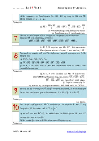 Ε π ι μ έ λ ε ι α : A s k 4 M a t h Δ ι αν ύ σ μ ατ α Β ′ Λ υ κ ε ί ο υ
Σελίδα 58 από 172 www.askisiologio.gr
α) Να εκφράσετε τα διανύσματα ΑΔ

, ΒΕ

, ΓΖ

ως προς τα ΑΒ

και ΑΓ.

β) Να δείξετε ότι κ λ μ= = .
Απάντηση
α)
ΑΒ ΑΓ
ΑΔ
2
+
=
 

,
ΑΓ
ΒΕ ΒΑ
2
= +

 
,
ΑΒ
ΓΖ ΓΑ
2
= +

 
β) Αντικαθιστούμε στη δεδομένη σχέση
τα διανύσματα από το (α) ερώτημα.
7
Δίνεται τετράπλευρο ΑΒΓΔ. Να βρείτε τον γεωμετρικό τόπο των
σημείων Μ του επιπέδου, αν ισχύει
|ΜΑ ΜΒ 2ΜΓ 4ΜΔ||ΜΑ ΜΒ 2ΜΓ 4ΜΔ|+ + + = + + −
       
.
Αν Ε, Ζ, Η τα μέσα των ΑΒ

, ΕΓ

, ΖΔ

αντίστοιχα,
το Μ ανήκει σε κύκλο κέντρου Η και ακτίνας |ΔΖ|

.
8
Δύο κάθετες χορδές ΑΒ και ΓΔ κύκλου κέντρου Ο τέμνονται στο Ρ. Να
δείξετε ότι:
α) 2ΟΡ ΟΑ ΟΒ ΟΓ ΟΔ= + + +
    
β) ΡΑ ΡΒ ΡΓ ΡΔ ΟΑ ΟΒ ΟΓ ΟΔ 4ΡΟ+ + + = + + + +
        
γ) αν Κ, Λ τα μέσα των ΑΓ και ΒΔ αντίστοιχα, τότε το ΟΚΡΛ είναι
παραλληλόγραμμο.
Απάντηση
α) Αν Μ, Ν είναι τα μέσα των ΑΒ, ΓΔ αντίστοιχα,
τότε ΟΜΡΝ ορθογώνιο παρ/μο, οπότε ΟΑ ΟΒ 2ΟΜ+ =
  
,
ΟΓ ΟΔ 2ΟΝ+ =
  
και πρόσθεση κατά μέρη.
β) Σημείο αναφοράς Ο.
γ) Από το (α) ερώτημα προκύπτει ΟΡ ΟΚ ΟΛ ΟΚΡΛ= + ⇔ #
  
.
9
Δίνεται ότι τα διανύσματα α

και β

δεν είναι παράλληλα. Να αποδείξετε
ότι το ίδιο ισχύει και για τα διανύσματα u 5α 3β= +
  
, v α 2β= −
  
.
Απάντηση
Με άτοπο.
10
Στο παραλληλόγραμμο ΑΒΓΔ παίρνουμε τα σημεία Ε και Ζ της
διαγωνίου ΑΓ έτσι ώστε
1
ΑΕ ΖΓ ΑΓ
4
= = .
α) Αν ΑΒ α=
 
και ΒΓ β=
 
, να εκφράσετε τα διανύσματα ΔΕ

και ΔΖ

συναρτήσει των α

και β

.
β) Να αποδείξετε ότι το ΕΒΖΔ είναι παραλληλόγραμμο.
Απάντηση
 
