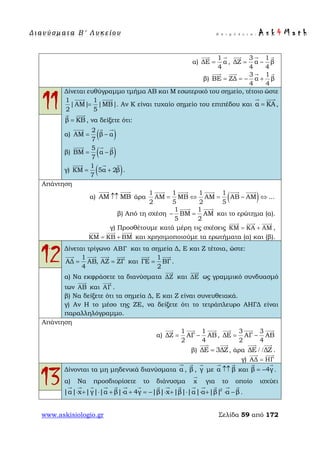 Δ ι αν ύ σ μ ατ α Β ′ Λ υ κ ε ί ο υ Ε π ι μ έ λ ε ι α : A s k 4 M a t h
www.askisiologio.gr Σελίδα 59 από 172
α)
1
ΔΕ α
4
=
 
,
3 1
ΔΖ α β
4 4
= −
  
β)
3 1
ΒΕ ΖΔ α β
4 4
= = − +
   
11
Δίνεται ευθύγραμμο τμήμα ΑΒ και Μ εσωτερικό του σημείο, τέτοιο ώστε
1 1
|ΑΜ| |ΜΒ|
2 5
=
 
. Αν Κ είναι τυχαίο σημείο του επιπέδου και α ΚΑ=
 
,
β ΚΒ=
 
, να δείξετε ότι:
α) ( )2
ΑΜ β α
7
= −
  
β) ( )5
ΒΜ α β
7
= −
  
γ) ( )1
ΚΜ 5α 2β
7
= +
  
.
Απάντηση
α) ΑΜ ΜΒ↑↑
 
άρα ( )1 1 1 1
ΑΜ ΜΒ ΑΜ ΑΒ ΑΜ ...
2 5 2 5
= ⇔ = − ⇔
    
β) Από τη σχέση
1 1
ΒΜ ΑΜ
5 2
− =
 
και το ερώτημα (α).
γ) Προσθέτουμε κατά μέρη τις σχέσεις ΚΜ ΚΑ ΑΜ= +
  
,
ΚΜ ΚΒ ΒΜ= +
  
και χρησιμοποιούμε τα ερωτήματα (α) και (β).
12Δίνεται τρίγωνο ΑΒΓ και τα σημεία Δ, Ε και Ζ τέτοια, ώστε:
1
ΑΔ ΑΒ, ΑΖ ΖΓ
4
= =
   
και
1
ΓΕ ΒΓ
2
=
 
.
α) Να εκφράσετε τα διανύσματα ΔΖ

και ΔΕ

ως γραμμικό συνδυασμό
των ΑΒ

και ΑΓ

.
β) Να δείξετε ότι τα σημεία Δ, Ε και Ζ είναι συνευθειακά.
γ) Αν Η το μέσο της ΖΕ, να δείξετε ότι το τετράπλευρο ΑΗΓΔ είναι
παραλληλόγραμμο.
Απάντηση
α)
1 1
ΔΖ ΑΓ ΑΒ
2 4
= −
  
,
3 3
ΔΕ ΑΓ ΑΒ
2 4
= −
  
β) ΔΕ 3ΔΖ=
 
, άρα ΔΕ ΔΖ/ /
 
.
γ) ΑΔ ΗΓ=
 
13
Δίνονται τα μη μηδενικά διανύσματα α

, β

, γ

με α β↑↑
 
και β 4γ= −
 
.
α) Να προσδιορίσετε το διάνυσμα x

για το οποίο ισχύει
2
|α| x |γ| |α β| α 4γ |β| x |β| |α| α |β| α β⋅ + ⋅ + ⋅ + = − ⋅ + ⋅ ⋅ + ⋅ −
              
.
 