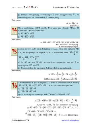 Ε π ι μ έ λ ε ι α : A s k 4 M a t h Δ ι αν ύ σ μ ατ α Β ′ Λ υ κ ε ί ο υ
Σελίδα 60 από 172 www.askisiologio.gr
β) Δίνεται ο ισχυρισμός «Το διάνυσμα x

είναι αντίρροπο του γ

». Να
δικαιολογήσετε αν είναι σωστός ή λανθασμένος.
Απάντηση
α) x 3|γ| α= ⋅
  
β) Σωστός
14
Έστω τετράπλευρο ΑΒΓΔ και Μ, Ν τα μέσα των πλευρών ΑΒ και ΓΔ
αντίστοιχα. Να αποδείξετε ότι:
α) ΑΔ ΒΓ 2ΜΝ+ =
  
β) ΑΓ ΒΔ 2ΜΝ+ =
  
.
Απάντηση
α) ΜΝ ΜΒ ΒΓ ΓΝ= + +
   
, ΜΝ ΜΑ ΑΔ ΔΝ= + +
   
και πρόσθεση κατά μέρη.
β) Από το (α) ερώτημα.
15
Δίνεται τρίγωνο ΑΒΓ και η διάμεσος του ΑΜ. Πάνω στα τμήματα ΑΒ,
ΑΜ, ΑΓ παίρνουμε τα σημεία Δ, Ε, Ζ αντίστοιχα ώστε
1
ΑΔ = ΑΒ
2
 
,
1
ΑΕ = ΑΜ
3
 
,
1
ΑΖ = ΑΓ
4
 
.
α) Αν ΑΒ α=
 
και ΑΓ β=
 
, να εκφράσετε συναρτήσει των α

, β

τα
διανύσματα ΔΕ

και ΕΖ

.
β) Να αποδείξετε ότι τα σημεία Δ, Ε και Ζ είναι συνευθειακά.
Απάντηση
α)
1 1
ΔΕ α β
3 6
= − +
  
,
1 1
ΔΖ β α
4 2
= −
  
.
β) Προκύπτει
2
ΔΕ ΔΖ
3
=
 
, άρα ΔΕ ΔΖ/ /
 
.
16
Έστω τρίγωνο ΑΒΓ και τα σημεία Δ, Ε, Ζ για τα οποία ισχύουν οι σχέσεις
ΑΖ λΖΒ=
 
, BΔ λΔΓ=
 
, ΓΕ λΕΑ=
 
, με λ 1≠ − . Να αποδείξετε ότι:
α) ΑΖ ΒΔ ΓΕ 0+ + =
   
β) ΑΔ ΒΕ ΓΖ 0+ + =
   
γ) Για κάθε σημείο Ο έχουμε ΟΑ ΟΒ ΟΓ ΟΔ ΟΕ ΟΖ+ + = + +
     
.
Απάντηση
α) ( ) λ
ΑΖ λΖΒ ΑΖ λ ΑΒ ΑΖ ΑΖ ΑΒ
λ 1
= ⇔ = − ⇔ =
+
      
,
όμοια για τα ΒΔ

, ΓΕ

και πρόσθεση κατά μέρη.
β) ( ) ( ) ( )ΑΔ ΒΕ ΓΖ ΑΖ ΖΔ ΒΔ ΔΕ ΓΕ ΕΖ ... 0+ + = + + + + + = =
         
γ)
( ) ( ) ( )
ΟΑ ΟΒ ΟΓ ΟΔ ΟΕ ΟΖ
ΟΔ ΟΑ ΟΕ ΟΒ ΟΖ ΟΓ 0 ... (β) ερώτημα.
+ + = + + ⇔
− + − + − = ⇔ ⇔
     
      
 