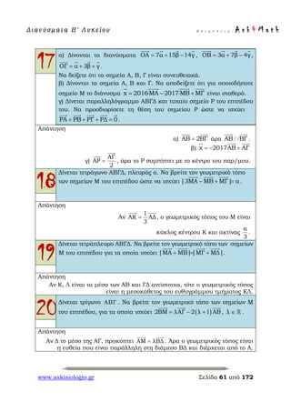 Δ ι αν ύ σ μ ατ α Β ′ Λ υ κ ε ί ο υ Ε π ι μ έ λ ε ι α : A s k 4 M a t h
www.askisiologio.gr Σελίδα 61 από 172
17α) Δίνονται τα διανύσματα ΟΑ 7α 15β 14γ= + −
   
, ΟΒ 3α 7β 4γ= + −
   
,
ΟΓ α 3β γ= + +
   
.
Να δείξετε ότι τα σημεία Α, Β, Γ είναι συνευθειακά.
β) Δίνονται τα σημεία Α, Β και Γ. Να αποδείξετε ότι για οποιοδήποτε
σημείο Μ το διάνυσμα x 2016ΜΑ 2017ΜΒ ΜΓ= ⋅ − ⋅ +
   
είναι σταθερό.
γ) Δίνεται παραλληλόγραμμο ΑΒΓΔ και τυχαίο σημείο Ρ του επιπέδου
του. Να προσδιορίσετε τη θέση του σημείου Ρ ώστε να ισχύει
ΡΑ ΡΒ ΡΓ ΡΔ 0+ + + =
    
.
Απάντηση
α) ΑΒ 2ΒΓ=
 
άρα ΑΒ ΒΓ/ /
 
.
β) x 2017ΑΒ ΑΓ= − +
  
γ)
ΑΓ
ΑΡ
2
=


, άρα το Ρ συμπίπτει με το κέντρο του παρ/μου.
18
Δίνεται τετράγωνο ΑΒΓΔ, πλευράς α. Να βρείτε τον γεωμετρικό τόπο
των σημείων Μ του επιπέδου ώστε να ισχύει |3ΜΑ ΜΒ ΜΓ| α− + =
  
.
Απάντηση
Αν
1
ΑΚ ΑΔ
3
=
 
, ο γεωμετρικός τόπος του Μ είναι
κύκλος κέντρου Κ και ακτίνας
α
3
.
19
Δίνεται τετράπλευρο ΑΒΓΔ. Να βρείτε τον γεωμετρικό τόπο των σημείων
Μ του επιπέδου για τα οποία ισχύει |ΜΑ ΜΒ||ΜΓ ΜΔ|+ = +
   
.
Απάντηση
Αν Κ, Λ είναι τα μέσα των ΑΒ και ΓΔ αντίστοιχα, τότε ο γεωμετρικός τόπος
είναι η μεσοκάθετος του ευθυγράμμου τμήματος ΚΛ.
20Δίνεται τρίγωνο ΑΒΓ . Να βρείτε τον γεωμετρικό τόπο των σημείων Μ
του επιπέδου, για τα οποία ισχύει ( )2ΒΜ λΑΓ 2 λ 1 ΑΒ= − +
  
, λ ∈  .
Απάντηση
Αν Δ το μέσο της ΑΓ, προκύπτει ΑΜ λΒΔ=
 
. Άρα ο γεωμετρικός τόπος είναι
η ευθεία που είναι παράλληλη στη διάμεσο ΒΔ και διέρχεται από το Α.
 