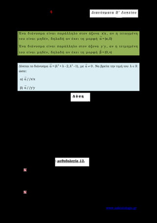Ε π ι μ έ λ ε ι α : A s k 4 M a t h Δ ι αν ύ σ μ ατ α Β ′ Λ υ κ ε ί ο υ
Σελίδα 66 από 172 www.askisiologio.gr
Μ ε θ ο δ ο λ ο γ ί α Ν ο 1 3 - Π α ρ α λ λ η λ ί α δ ι α ν ύ σ μ α τ ο ς μ ε
ά ξ ο ν ε ς
Ένα διάνυσμα είναι παράλληλο στον άξονα x'x , αν η τεταγμένη
του είναι μηδέν, δηλαδή αν έχει τη μορφή α = (κ,0)

Ένα διάνυσμα είναι παράλληλο στον άξονα y 'y , αν η τετμημένη
του είναι μηδέν, δηλαδή αν έχει τη μορφή β = (0,ν)

Π α ρ ά δ ε ι γ μ α Ν ο 1
Δίνεται το διάνυσμα 2 2
α = (λ + λ - 2,λ -1)

, με α 0≠

. Να βρείτε την τιμή του λ ∈ 
ώστε:
α) α //x'x

β) α //y'y

Λ ύ σ η
α) Για να είναι α //x'x

θα πρέπει η τεταγμένη του να είναι μηδέν, δηλαδή
2
λ -1 = 0 ⇔ λ = -1 ή λ =1.
Όμως για λ =1 μηδενίζεται και η τετμημένη και τότε το α

είναι το μηδενικό
διάνυσμα, που είναι άτοπο.
Άρα α //x'x

όταν λ = -1.
β) Αντίστοιχα, για να είναι α //y'y

θα πρέπει η τετμημένη του να είναι μηδέν,
δηλαδή 2
λ + λ - 2 = 0 ⇔ λ = -2 ή λ =1.
Όμως για λ =1 μηδενίζεται και η τετμημένη και τότε το α

είναι το μηδενικό
διάνυσμα, που είναι άτοπο.
Άρα α //y'y

όταν λ = -2.
Εφαρμόστε παρακάτω τη μεθοδολογία 13.
Δίνεται το διάνυσμα 2 2
α = (λ - 5λ +6,λ - 4)

, με α 0≠

. Να βρείτε την τιμή
του λ ∈  ώστε:
α) α //x'x

β) α //y'y

.
Δίνεται το διάνυσμα 2 2
α = (λ - 2λ - 3,λ -1)

, με α 0≠

. Να βρείτε την τιμή
του λ ∈  ώστε:
 
