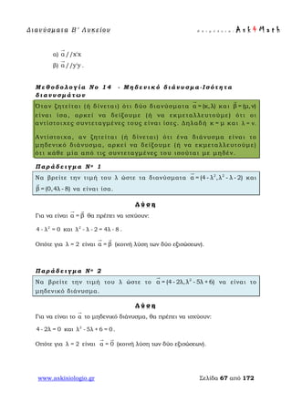 Δ ι αν ύ σ μ ατ α Β ′ Λ υ κ ε ί ο υ Ε π ι μ έ λ ε ι α : A s k 4 M a t h
www.askisiologio.gr Σελίδα 67 από 172
α) α //x'x

β) α //y'y

.
Μ ε θ ο δ ο λ ο γ ί α Ν ο 1 4 - Μ η δ ε ν ι κ ό δ ι ά ν υ σ μ α - Ι σ ό τ η τ α
δ ι α ν υ σ μ ά τ ω ν
Όταν ζητείται (ή δίνεται) ότι δύο διανύσματα α = (κ,λ)

και β = (μ,ν)

είναι ίσα, αρκεί να δείξουμε (ή να εκμεταλλευτούμε) ότι οι
αντίστοιχες συντεταγμένες τους είναι ίσες. Δηλαδή κ = μ και λ = ν.
Αντίστοιχα, αν ζητείται (ή δίνεται) ότι ένα διάνυσμα είναι το
μηδενικό διάνυσμα, αρκεί να δείξουμε (ή να εκμεταλλευτούμε)
ότι κάθε μία από τις συντεταγμένες του ισούται με μηδέν.
Π α ρ ά δ ε ι γ μ α Ν ο 1
Να βρείτε την τιμή του λ ώστε τα διανύσματα 2 2
α = (4- λ ,λ - λ - 2)

και
β = (0,4λ - 8)

να είναι ίσα.
Λ ύ σ η
Για να είναι α = β
 
θα πρέπει να ισχύουν:
2
4 - λ = 0 και 2
λ - λ - 2 = 4λ - 8 .
Οπότε για λ = 2 είναι α = β
 
(κοινή λύση των δύο εξισώσεων).
Π α ρ ά δ ε ι γ μ α Ν ο 2
Να βρείτε την τιμή του λ ώστε το 2
α = (4- 2λ,λ - 5λ + 6)

να είναι το
μηδενικό διάνυσμα.
Λ ύ σ η
Για να είναι το α

το μηδενικό διάνυσμα, θα πρέπει να ισχύουν:
4 - 2λ = 0 και 2
λ - 5λ + 6 = 0.
Οπότε για λ = 2 είναι α = 0
 
(κοινή λύση των δύο εξισώσεων).
 