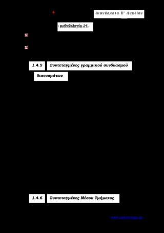 Ε π ι μ έ λ ε ι α : A s k 4 M a t h Δ ι αν ύ σ μ ατ α Β ′ Λ υ κ ε ί ο υ
Σελίδα 68 από 172 www.askisiologio.gr
Εφαρμόστε παρακάτω τη μεθοδολογία 14.
Να βρείτε την τιμή του λ ώστε τα διανύσματα 2 2
α = (λ - 4,λ +6)

και
β = (0,5λ)

να είναι ίσα.
Να βρείτε την τιμή του λ ώστε το 2
α = (6- 3λ,λ - λ - 2)

να είναι το
μηδενικό διάνυσμα.
1.4.5 Συντεταγμένες γραμμικού συνδυασμού
διανυσμάτων
Αν 1 1α = (x ,y )

και 2 2β = (x ,y )

και λ ∈  , τότε:
α) 1 2 1 2α +β = (x + x ,y + y )
 
β) 1 1λα = (λx ,λy )

.
Α π ό δ ε ι ξ η
α) 1 1 2 2 1 2 1 2 1 2 1 2α +β = (x i + y j)+(x i + y j) = (x + x )i +(y + y )j = (x + x ,y + y )
       
.
β) 1 1 1 1 1 1λα = λ(x i + y j) = (λx )i +(λy )j = (λx ,λy )
    
.
Για τον γραμμικό συνδυασμό λα + μβ
 
έχουμε:
1 1 2 2 1 2 1 2( ) ( ) (λ x ,y + μ x ,y = λx + μx , λy + μy ).
Π.χ. Αν ( )α 2,3=

και ( )β 3,4= −

, τότε:
α β = (2- 3,3+ 4) = (- ,7)+ 1
 
4α = 4(2,3) = (4 2,4 3) = (8,12)⋅ ⋅

2α +3β = 2(2,3)+3(-3,4)= (4,6)+(-9,12) = (-5,18)
 
.
1.4.6 Συντεταγμένες Μέσου Τμήματος
Αν ΑΒ ευθύγραμμο τμήμα με άκρα 1 1Α(x ,y ) και 2 2Β(x ,y ), τότε το
 