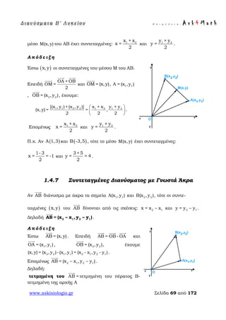 Δ ι αν ύ σ μ ατ α Β ′ Λ υ κ ε ί ο υ Ε π ι μ έ λ ε ι α : A s k 4 M a t h
www.askisiologio.gr Σελίδα 69 από 172
μέσο Μ(x, y) του ΑΒ έχει συντεταγμένες: 1 2x + x
x =
2
και 1 2y + y
y =
2
.
Α π ό δ ε ι ξ η
Έστω ( )x,y οι συντεταγμένες του μέσου Μ του ΑΒ.
Επειδή
ΟΑ + ΟΒ
ΟΜ =
2
 

και ΟΜ = (x,y)

, 1 1Α = (x ,y )
, 2 2ΟΒ = (x ,y )

, έχουμε:
1 1 2 2 1 2 1 2[(x ,y )+(x ,y )] x + x y + y
(x, y) = = ,
2 2 2
 
 
 
.
Επομένως 1 2x + x
x =
2
και 1 2y + y
y =
2
.
Π.χ. Αν ( )Α 1,3 και ( )Β -3,5 , τότε το μέσο Μ(x, y) έχει συντεταγμένες:
1- 3
x = = -1
2
και
3+5
y = = 4
2
.
1.4.7 Συντεταγμένες Διανύσματος με Γνωστά Άκρα
Αν AB

διάνυσμα με άκρα τα σημεία 1 1Α(x ,y ) και 2 2Β(x , y ), τότε οι συντε-
ταγμένες ( )x,y του AB

δίνονται από τις σχέσεις: 2 1x = x – x και 2 1y = y – y .
Δηλαδή 2 1 2 1= x – x , y –B ( )yA

.
Α π ό δ ε ι ξ η
Έστω ΑΒ = (x,y)

. Επειδή ΑΒ = ΟΒ - ΟΑ
  
και
1 1ΟΑ = (x ,y )

, 2 2ΟΒ = (x ,y )

, έχουμε
2 2 1 1 2 1 2 1(x,y) = (x ,y )-(x ,y ) = (x - x ,y - y ).
Επομένως 2 1 2 1= x – x ,y –B ( )yA

.
Δηλαδή:
τετμημένη του AB =

τετμημένη του πέρατος Β-
τετμημένη της αρχής Α
 