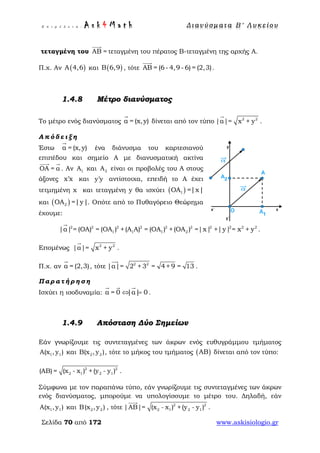 Ε π ι μ έ λ ε ι α : A s k 4 M a t h Δ ι αν ύ σ μ ατ α Β ′ Λ υ κ ε ί ο υ
Σελίδα 70 από 172 www.askisiologio.gr
τεταγμένη του AB =

τεταγμένη του πέρατος Β-τεταγμένη της αρχής Α.
Π.χ. Αν ( )Α 4,6 και ( )Β 6,9 , τότε ΑΒ = (6- 4,9- 6) = (2,3)

.
1.4.8 Μέτρο διανύσματος
Το μέτρο ενός διανύσματος α = (x,y)

δίνεται από τον τύπο 2 2
|α|= x + y

.
Α π ό δ ε ι ξ η
Έστω α = (x,y)

ένα διάνυσμα του καρτεσιανού
επιπέδου και σημείο Α με διανυσματική ακτίνα
ΟΑ = α
 
. Αν 1Α και 2Α είναι οι προβολές του Α στους
άξονες x x′ και y y′ αντίστοιχα, επειδή το Α έχει
τετμημένη x και τεταγμένη y θα ισχύει ( )1ΟΑ =|x|
και ( )2ΟΑ =|y|. Οπότε από το Πυθαγόρειο Θεώρημα
έχουμε:
2 2 2 2 2 2 2 2 2 2
1 1 1 2|α| = (ΟΑ) = (ΟΑ ) +(Α Α) = (ΟΑ ) +(ΟΑ ) =|x| +|y| = x + y

.
Επομένως 2 2
|α|= x + y

.
Π.χ. αν α = (2,3)

, τότε 2 2
|α|= 2 + 3 = 4 + 9 = 13

.
Π α ρ α τ ή ρ η σ η
Ισχύει η ισοδυναμία: α = 0 |α| 0⇔ =
  
.
1.4.9 Απόσταση Δύο Σημείων
Εάν γνωρίζουμε τις συντεταγμένες των άκρων ενός ευθυγράμμου τμήματος
1 1Α(x ,y ) και 2 2Β(x ,y ), τότε το μήκος του τμήματος ( )ΑΒ δίνεται από τον τύπο:
2 2
2 1 2 1(ΑΒ) = (x - x ) +(y - y ) .
Σύμφωνα με τον παραπάνω τύπο, εάν γνωρίζουμε τις συντεταγμένες των άκρων
ενός διανύσματος, μπορούμε να υπολογίσουμε το μέτρο του. Δηλαδή, εάν
1 1Α(x ,y ) και 2 2Β ,x y( ) , τότε 2 2
2 1 2 1|ΑΒ|= (x - x ) +(y - y )

.
 
