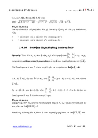 Δ ι αν ύ σ μ ατ α Β ′ Λ υ κ ε ί ο υ Ε π ι μ έ λ ε ι α : A s k 4 M a t h
www.askisiologio.gr Σελίδα 71 από 172
Π.χ. εάν ( )Α 1,-2 και ( )Β -3,4 τότε:
2 2 2 2
(ΑΒ) = (-3 -1) +(4 -(-2)) = (-4) + 6 = 16 + 36 = 52 = 2 13 .
Π α ρ α τ ή ρ η σ η
Για την απόσταση ενός σημείου Μ(x, y) από τους άξονες x x′ και y y′ ισχύουν τα
εξής:
• Η απόσταση του Μ από τον x x′ ισούται με |y|.
• Η απόσταση του Μ από τον y y′ ισούται με |x|.
1.4.10 Συνθήκη Παραλληλίας Διανυσμάτων
Ορισμός: Έστω 1 1α = (x ,y )

και 2 2β = (x ,y )

, τότε η ορίζουσα
1 1
1 2 2 1
2 2
x y
= x y - x y
x y
ονομάζεται ορίζουσα των διανυσμάτων α

και β

και συμβολίζεται με ( )det α,β .
 
Δύο διανύσματα α

και β

είναι παράλληλα αν και μόνο αν ( )det α,β = 0
 
.
Π.χ. Αν α = (2,-3)

και β = (4,-6)

, τότε
2 -3
= 2(-6)- 4(-3) = -12+12 = 0
4 -6
. Οπότε
α /β/
 
.
Αν α = (2,-3)

και β = (1,3)

, τότε
2 -3
= 2 3 -1(-3) = 6 + 3 = 9 0
1 3
⋅ ≠ . Οπότε τα
διανύσματα α

και β

δεν είναι παράλληλα.
Π α ρ α τ ή ρ η σ η
Σύμφωνα με την παραπάνω συνθήκη τρία σημεία Α, Β, Γ είναι συνευθειακά αν
και μόνο αν ( )det ΑΒ,ΒΓ = 0
 
.
Αντιθέτως τρία σημεία Α, Β και Γ είναι κορυφές τριγώνου, αν ( )det ΑΒ,ΒΓ 0≠
 
.
 