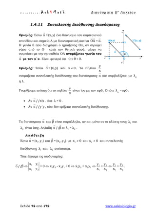 Ε π ι μ έ λ ε ι α : A s k 4 M a t h Δ ι αν ύ σ μ ατ α Β ′ Λ υ κ ε ί ο υ
Σελίδα 72 από 172 www.askisiologio.gr
1.4.11 Συντελεστής Διεύθυνσης Διανύσματος
Ορισμός: Έστω α = (x,y)

ένα διάνυσμα του καρτεσιανού
επιπέδου και σημείο Α με διανυσματική ακτίνα ΟΑ = α.
 
Η γωνία θ που διαγράφει ο ημιάξονας Οχ, αν στραφεί
γύρω από το Ο κατά την θετική φορά, μέχρι να
συμπέσει με την ημιευθεία ΟΑ ονομάζεται γωνία του
α

με τον χ΄χ. Είναι φανερό ότι 0 θ < 0.≤ 
Ορισμός: Έστω α = (x,y)

και x 0≠ . Το πηλίκο
y
x
ονομάζεται συντελεστής διεύθυνσης του διανύσματος α

και συμβολίζεται με α
λ
ή λ.
Γνωρίζουμε επίσης ότι το πηλίκο
y
x
είναι ίσο με την εφθ. Οπότε α
εφθλ  = .
• Αν α //x x′

, τότε λ = 0 .
• Αν α//y΄y

, τότε δεν ορίζεται συντελεστής διεύθυνσης.
Τα διανύσματα α

και β

είναι παράλληλα, αν και μόνο αν οι κλίσεις τους 1λ και
2λ είναι ίσες. Δηλαδή 1 2//   λ = λα β⇔
 
.
Α π ό δ ε ι ξ η
Έστω 1 1α = (x ,y )

και 2 2β = (x ,y )

με 1x 0≠ και 2x 0≠ και συντελεστές
διεύθυνσης 1λ και 2λ αντίστοιχα.
Τότε έχουμε τις ισοδυναμίες:
1 1 2 21 1
1 2 2 1 1 2 2 1
2 2 1 2 1 2
x y y yy y
α β = 0 x y - x y = 0 x y = x y = =
x y x x
/
x x
/ ⇔ ⇔ ⇔ ⇔ ⇔
 
.
 