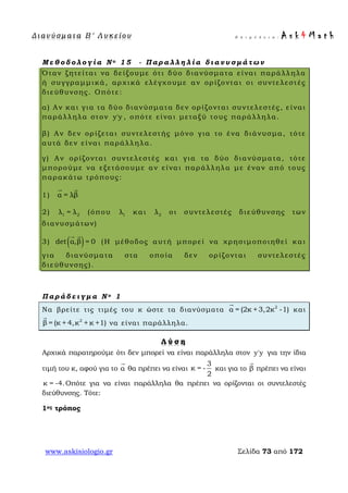 Δ ι αν ύ σ μ ατ α Β ′ Λ υ κ ε ί ο υ Ε π ι μ έ λ ε ι α : A s k 4 M a t h
www.askisiologio.gr Σελίδα 73 από 172
Μ ε θ ο δ ο λ ο γ ί α Ν ο 1 5 - Π α ρ α λ λ η λ ί α δ ι α ν υ σ μ ά τ ω ν
Όταν ζητείται να δείξουμε ότι δύο διανύσματα είναι παράλληλα
ή συγγραμμικά, αρχικά ελέγχουμε αν ορίζονται οι συντελεστές
διεύθυνσης. Οπότε:
α) Αν και για τα δύο διανύσματα δεν ορίζονται συντελεστές, είναι
παράλληλα στον y'y , οπότε είναι μεταξύ τους παράλληλα.
β) Αν δεν ορίζεται συντελεστής μόνο για το ένα διάνυσμα, τότε
αυτά δεν είναι παράλληλα.
γ) Αν ορίζονται συντελεστές και για τα δύο διανύσματα, τότε
μπορούμε να εξετάσουμε αν είναι παράλληλα με έναν από τους
παρακάτω τρόπους:
1) α = λβ
 
2) 1 2λ = λ (όπου 1λ και 2λ οι συντελεστές διεύθυνσης των
διανυσμάτων)
3) ( )det α,β = 0
 
(Η μέθοδος αυτή μπορεί να χρησιμοποιηθεί και
για διανύσματα στα οποία δεν ορίζονται συντελεστές
διεύθυνσης).
Π α ρ ά δ ε ι γ μ α Ν ο 1
Να βρείτε τις τιμές του κ ώστε τα διανύσματα 2
α = (2κ +3,2κ -1)

και
2
β = (κ + 4,κ + κ +1)

να είναι παράλληλα.
Λ ύ σ η
Αρχικά παρατηρούμε ότι δεν μπορεί να είναι παράλληλα στον y'y για την ίδια
τιμή του κ, αφού για το α

θα πρέπει να είναι
3
κ = -
2
και για το β

πρέπει να είναι
κ = -4.Οπότε για να είναι παράλληλα θα πρέπει να ορίζονται οι συντελεστές
διεύθυνσης. Τότε:
1ος τρόπος
 