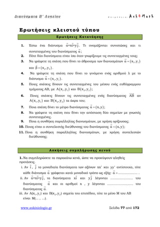 Δ ι αν ύ σ μ ατ α Β ′ Λ υ κ ε ί ο υ Ε π ι μ έ λ ε ι α : A s k 4 M a t h
www.askisiologio.gr Σελίδα 77 από 172
Ερωτήσεις κλειστού τύπου
Ερωτήσεις Κατανόησης
1. Έστω ένα διάνυσμα α=xi+y j
  
. Τι ονομάζονται συνιστώσες και τι
συντεταγμένες του διανύσματος α

;
2. Πότε δύο διανύσματα είναι ίσα όταν γνωρίζουμε τις συντεταγμένες τους;
3. Να γράψετε τη σχέση που δίνει το άθροισμα των διανυσμάτων ( )1 1α x ,y=

και ( )2 2β x ,y=

.
4. Να γράψετε τη σχέση που δίνει το γινόμενο ενός αριθμού λ με το
διάνυσμα ( )1 1α x ,y=

.
5. Ποιες σχέσεις δίνουν τις συντεταγμένες του μέσου ενός ευθύγραμμου
τμήματος ΑΒ, με ( )1 1A x ,y και ( )2 2B x ,y ;
6. Ποιες σχέσεις δίνουν τις συντεταγμένες ενός διανύσματος ΑΒ

αν
( )1 1A x ,y και ( )2 2B x ,y τα άκρα του;
7. Ποια σχέση δίνει το μέτρο διανύσματος ( )α x,y=

;
8. Να γράψετε τη σχέση που δίνει την απόσταση δύο σημείων με γνωστές
συντεταγμένες.
9. Ποια η συνθήκη παραλληλίας διανυσμάτων, με χρήση ορίζουσας;
10. Ποιος είναι ο συντελεστής διεύθυνσης του διανύσματος ( )α x,y=

;
11. Ποια η συνθήκη παραλληλίας διανυσμάτων, με χρήση συντελεστών
διεύθυνσης;
Ασκήσεις συμπλήρωσης κενού
1. Να συμπληρώσετε τα παρακάτω κενά, ώστε να προκύψουν αληθείς
προτάσεις.
i. Αν i

, j

τα μοναδιαία διανύσματα των αξόνων xx′ και yy′ αντίστοιχα, τότε
κάθε διάνυσμα α

γράφεται κατά μοναδικό τρόπο ως εξής: α =

……………… .
ii. Αν α=xi+y j
  
, τα διανύσματα xi

και y j

λέγονται ………………… του
διανύσματος α

και οι αριθμοί x , y λέγονται …………………… του
διανύσματος α

.
iii. Αν 1 1A(x , y ) και 2 2B(x , y ) σημεία του επιπέδου, τότε το μέσο Μ του ΑΒ
είναι M(... , ...).
 