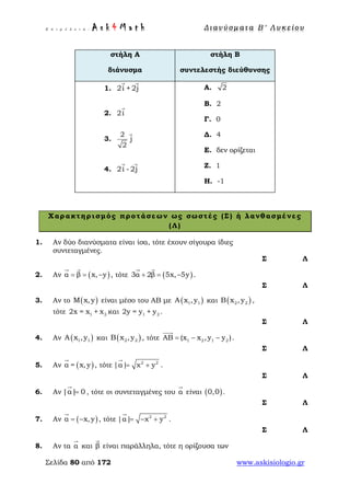 Ε π ι μ έ λ ε ι α : A s k 4 M a t h Δ ι αν ύ σ μ ατ α Β ′ Λ υ κ ε ί ο υ
Σελίδα 80 από 172 www.askisiologio.gr
στήλη Α
διάνυσμα
στήλη Β
συντελεστής διεύθυνσης
1. 2i +2j
 
2. 2i

3.
2
j
2

4. 2i - 2j
 
Α. 2
Β. 2
Γ. 0
Δ. 4
Ε. δεν ορίζεται
Ζ. 1
Η. -1
Χαρακτηρισμός προτάσεων ως σωστές (Σ) ή λανθασμένες
(Λ)
1. Αν δύο διανύσματα είναι ίσα, τότε έχουν σίγουρα ίδιες
συντεταγμένες.
Σ Λ
2. Αν ( )α β x, y= = −
 
, τότε ( )3α 2β 5x, 5y+ = −
 
.
Σ Λ
3. Αν το ( )M x,y είναι μέσο του ΑΒ με ( )1 1A x ,y και ( )2 2B x ,y ,
τότε 1 22x = x + x και 1 22y = y + y .
Σ Λ
4. Αν ( )1 1A x ,y και ( )2 2B x ,y , τότε 1 2 1 2ΑΒ (x x ,y y )= − −

.
Σ Λ
5. Αν ( )α = x,y

, τότε 2 2
|α| χ y= +

.
Σ Λ
6. Αν |α| 0=

, τότε οι συντεταγμένες του α

είναι ( )0,0 .
Σ Λ
7. Αν ( )α x,y= −

, τότε 2 2
|α| χ y= − +

.
Σ Λ
8. Αν τα α

και β

είναι παράλληλα, τότε η ορίζουσα των
 