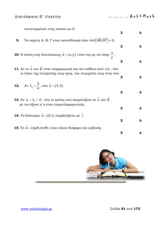 Δ ι αν ύ σ μ ατ α Β ′ Λ υ κ ε ί ο υ Ε π ι μ έ λ ε ι α : A s k 4 M a t h
www.askisiologio.gr Σελίδα 81 από 172
συντεταγμένων τους ισούται με 0.
Σ Λ
9. Τα σημεία Α, Β, Γ είναι συνευθειακά όταν ( )det ΑΒ,ΒΓ 0≠
 
.
Σ Λ
10. Η κλίση ενός διανύσματος ( )α x,y=

είναι ίση με τον λόγο
x
y
.
Σ Λ
11. Αν τα α

και β

είναι συγγραμμικά και όχι κάθετα στον x x′ , τότε
οι λόγοι της τεταγμένης τους προς την τετμημένη τους είναι ίσοι.
Σ Λ
12. Αν α
3
λ
4
= , τότε ( )α 4,3=

.
Σ Λ
13. Αν 1 2λ λ 0+ = , τότε οι γωνίες που σχηματίζουν τα α

και β

με τον άξονα x΄x είναι παραπληρωματικές.
Σ Λ
14. Το διάνυσμα ( )α 0,1=

συμβολίζεται με i

.
Σ Λ
15. Το ( )α ημθ,συνθ=

είναι πάντα διάφορο του μηδενός.
Σ Λ
 