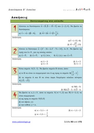 Δ ι αν ύ σ μ ατ α Β ′ Λ υ κ ε ί ο υ Ε π ι μ έ λ ε ι α : A s k 4 M a t h
www.askisiologio.gr Σελίδα 83 από 172
Ασκήσεις
Συντεταγμένες στο επίπεδο
1
Δίνονται τα διανύσματα α 2i, β 3i 5j= = − +
    
και ( )γ 1,4=

. Να βρείτε τα
διανύσματα:
α) v α 2β 4γ= − + −
   
, β)
1
w = 2α - v +β+ γ
2
    
.
Απάντηση
α) v ( 12, 6)= − −

β)
27
w ( ,13)
2
=

2
Δίνεται το διάνυσμα ( )2 2
α λ 3λ 2,λ 7λ 10= − + − +

, λ∈  . Να βρείτε τις
τιμές του λ∈  , για τις οποίες ισχύει:
α) α 0=
 
, β) α 0≠
 
, γ) '
α //x x

, δ) '
α //y y

και α 0≠
 
.
Απάντηση
α) λ 2= β) λ 2≠
γ) λ 5= δ) λ 1=
3
Έστω σημείο ( )A 3,-1 . Να βρείτε σημείο Β τέτοιο, ώστε:
α) το Β να είναι το συμμετρικό του Α ως προς το σημείο
3
M ,- 2
2
 
 
 
β) τα σημεία Α και Β να είναι άκρα διαμέτρου κύκλου κέντρου
( )K 2,- 2 .
Απάντηση
α) Β(0, 3)−
β) Β(2 2 3, 2 2 1)− − −
4
Να βρείτε τα κ,λ ∈  , ώστε τα σημεία ( )A -κ +1,2 και ( )B -λ + 2,λ να
είναι συμμετρικά:
α) ως προς το σημείο ( )O 0,0
β) τον άξονα y y′
γ) την ευθεία y = x .
Απάντηση
α) κ 5,λ 2= = − β) κ 1, λ 2= =
γ)
1
κ 1,λ
2
= = −
 