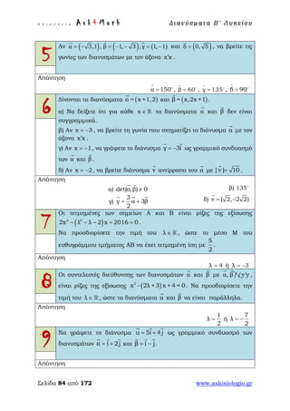 Ε π ι μ έ λ ε ι α : A s k 4 M a t h Δ ι αν ύ σ μ ατ α Β ′ Λ υ κ ε ί ο υ
Σελίδα 84 από 172 www.askisiologio.gr
5
Αν ( ) ( ) ( )α 3,1 , β 1, 3 , γ 1, 1= − = − − = −
  
και ( )δ 0, 5=

, να βρείτε τις
γωνίες των διανυσμάτων με τον άξονα x x′ .
Απάντηση
α 150
∧
= 
, β 60
∧
= 
, γ 135
∧
= 
, δ 90
∧
= 
6
Δίνονται τα διανύσματα ( )α = x +1,2

και ( )β = x,2x +1

.
α) Να δείξετε ότι για κάθε x ∈  τα διανύσματα α

και β

δεν είναι
συγγραμμικά.
β) Αν x 3= − , να βρείτε τη γωνία που σχηματίζει το διάνυσμα α

με τον
άξονα x x′ .
γ) Αν x 1= − , να γράψετε το διάνυσμα γ 3i= −
 
ως γραμμικό συνδυασμό
των α

και β

.
δ) Αν x 2= − , να βρείτε διάνυσμα v

αντίρροπο του α

με |v| 10=

.
Απάντηση
α) det(α,β) 0≠
 
β) 135
γ)
3
γ α 3β
2
= +
  
δ) v ( 2, 2 2)= −

7
Οι τετμημένες των σημείων Α και Β είναι ρίζες της εξίσωσης
( )2 2
2x λ λ 2 x 2016 0− − − + = .
Να προσδιορίσετε την τιμή του λ ∈  , ώστε το μέσο Μ του
ευθυγράμμου τμήματος ΑΒ να έχει τετμημένη ίση με
5
2
.
Απάντηση
λ 4= ή λ 3= −
8
Οι συντελεστές διεύθυνσης των διανυσμάτων α

και β

με α, β//
 
y y′ ,
είναι ρίζες της εξίσωσης ( )2
x - 2λ +3 x + 4 = 0. Να προσδιορίσετε την
τιμή του λ ∈  , ώστε τα διανύσματα α

και β

να είναι παράλληλα.
Απάντηση
1
λ
2
= ή
7
λ
2
= −
9
Να γράψετε το διάνυσμα u 5i 4j= +
  
ως γραμμικό συνδυασμό των
διανυσμάτων α i 2j= +
  
και β i j= −
  
.
Απάντηση
 