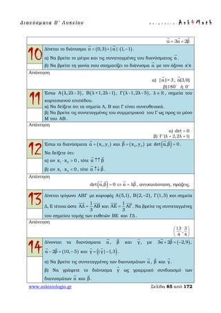Δ ι αν ύ σ μ ατ α Β ′ Λ υ κ ε ί ο υ Ε π ι μ έ λ ε ι α : A s k 4 M a t h
www.askisiologio.gr Σελίδα 85 από 172
u 3α 2β= +
  
10
Δίνεται το διάνυσμα ( ) ( )α 0,3 |α| 1, 1= + ⋅ −
 
.
α) Να βρείτε το μέτρο και τις συντεταγμένες του διανύσματος α

.
β) Να βρείτε τη γωνία που σχηματίζει το διάνυσμα α

με τον άξονα x x′
Απάντηση
α) |α|= 3

, α(3,0)

β)180
ή 0
11
Έστω ( )Α λ,2λ - 3 , ( )B λ +1,2λ -1 , ( )Γ λ -1,2λ - 5 , λ ∈  , σημεία του
καρτεσιανού επιπέδου.
α) Να δείξετε ότι τα σημεία Α, Β και Γ είναι συνευθειακά.
β) Να βρείτε τις συντεταγμένες του συμμετρικού του Γ ως προς το μέσο
Μ του AB .
Απάντηση
α) det 0=
β) Γ '(λ 2,2λ 1)+ +
12
Έστω τα διανύσματα ( )1 1α x ,y=

και ( )2 2β x ,y=

με ( )det α,β 0=
 
.
Να δείξετε ότι:
α) αν 1 2x x 0⋅ > , τότε α β↑↑
 
β) αν 1 2x x 0⋅ < , τότε α β↑↓
 
.
Απάντηση
( )det α,β 0 α λβ= ⇔ =
   
, αντικατάσταση, πράξεις.
13Δίνεται τρίγωνο ΑΒΓ με κορυφές ( )A 5,1 , ( )B 2, 2− , ( )Γ 1,3 και σημεία
Δ, Ε τέτοια ώστε
1
ΑΔ ΑΒ
3
=
 
και
1
ΑΕ ΑΓ
3
=
 
. Να βρείτε τις συντεταγμένες
του σημείου τομής των ευθειών BE και ΓΔ .
Απάντηση
13 3
,
4 4
 
 
 
14
Δίνονται τα διανύσματα α

, β

και γ

, με ( )3α 2β 2,9 ,+ = −
 
( )α 2β 10, 5− = −
 
και ( )γ |γ| 1,3= −
 
.
α) Να βρείτε τις συντεταγμένες των διανυσμάτων α

, β

και γ

.
β) Να γράψετε το διάνυσμα γ

ως γραμμικό συνδυασμό των
διανυσμάτων α

και β

.
 