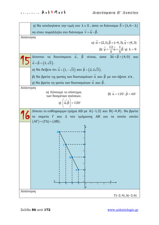Ε π ι μ έ λ ε ι α : A s k 4 M a t h Δ ι αν ύ σ μ ατ α Β ′ Λ υ κ ε ί ο υ
Σελίδα 86 από 172 www.askisiologio.gr
γ) Να υπολογίσετε την τιμή του λ ∈  , ώστε το διάνυσμα ( )δ λ,6 λ= −

να είναι παράλληλο στο διάνυσμα v α β= −
  
.
Απάντηση
α) α (2,1),β ( 4,3),γ (4,3)= = − =
  
β)
12 1
γ α β
5 5
= +
  
γ) λ 9=
15
Δίνονται τα διανύσματα α

, β

τέτοια, ώστε ( )2α β 4,0+ =
 
και
( )α β 3, 3+ =
 
.
α) Να δείξετε ότι ( )α 1, 3= −

και ( )β 2,2 3=

.
β) Να βρείτε τις γωνίες των διανυσμάτων α

και β

με τον άξονα x x′ .
γ) Να βρείτε τη γωνία των διανυσμάτων α

και β

.
Απάντηση
α) Λύνουμε το σύστημα
των δοσμένων σχέσεων.
β) α 120 ,β 60
∧ ∧
= = 
γ) α,β 120
∧
 
=  
 

 
16
Δίνεται το ευθύγραμμο τμήμα ΑΒ με ( )Α 1,2− και ( )B 4,8− . Να βρείτε
τα σημεία Γ και Δ του τμήματος ΑΒ για τα οποία ισχύει
( ) ( ) ( )ΑΓ ΓΔ ΔΒ= = .
Απάντηση
Γ( 2,4),Δ( 3,6)− −
 