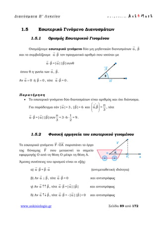 Δ ι αν ύ σ μ ατ α Β ′ Λ υ κ ε ί ο υ Ε π ι μ έ λ ε ι α : A s k 4 M a t h
www.askisiologio.gr Σελίδα 89 από 172
1.5 Εσωτερικό Γινόμενο Διανυσμάτων
1.5.1 Ορισμός Εσωτερικού Γινομένου
Ονομάζουμε εσωτερικό γινόμενο δύο μη μηδενικών διανυσμάτων α

, β

και το συμβολίζουμε α β⋅
 
τον πραγματικό αριθμό που ισούται με
α β |α||β|συν= θ⋅
   
όπου θ η γωνία των α

, β

.
Αν α 0=

ή β 0=

, τότε α β = 0⋅
 
.
Π α ρ α τ ή ρ η σ η
• Το εσωτερικό γινόμενο δύο διανυσμάτων είναι αριθμός και όχι διάνυσμα.
Για παράδειγμα εάν |α|= 3

, |β|= 6

και
π
α,β =
3
∧
 
  
 
 
, τότε
π 1
α β =|α||β|συν = 3 6 = 9
3 2
⋅ ⋅ ⋅
   
.
1.5.2 Φυσική ερμηνεία του εσωτερικού γινομένου
Το εσωτερικό γινόμενο F ΟA⋅
 
παριστάνει το έργο
της δύναμης F

που μετακινεί το σημείο
εφαρμογής Ο από τη θέση Ο μέχρι τη θέση Α.
Άμεσες συνέπειες του ορισμού είναι οι εξής:
α) α β = β α⋅ ⋅
   
(αντιμεταθετική ιδιότητα)
β) Αν α β⊥
 
, τότε α β = 0⋅
 
και αντιστρόφως
γ) Αν α β↑↑
 
, τότε α β |α | |= | β⋅
   
και αντιστρόφως
δ) Αν α β↑↓
 
, τότε α β |α= - <| 0|β|⋅
   
και αντιστρόφως
 