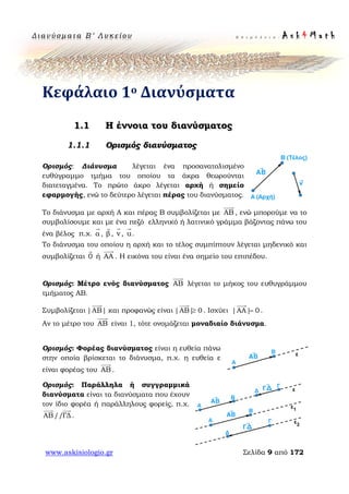 Δ ι αν ύ σ μ ατ α Β ′ Λ υ κ ε ί ο υ Ε π ι μ έ λ ε ι α : A s k 4 M a t h
www.askisiologio.gr Σελίδα 9 από 172
Κεφάλαιο 1ο Διανύσματα
1.1 H έννοια του διανύσματος
Ορισμός διανύσματος
Ορισμός: Διάνυσμα λέγεται ένα προσανατολισμένο
ευθύγραμμο τμήμα του οποίου τα άκρα θεωρούνται
διατεταγμένα. Το πρώτο άκρο λέγεται αρχή ή σημείο
εφαρμογής, ενώ το δεύτερο λέγεται πέρας του διανύσματος.
Το διάνυσμα με αρχή Α και πέρας Β συμβολίζεται με ΑΒ

, ενώ μπορούμε να το
συμβολίσουμε και με ένα πεζό ελληνικό ή λατινικό γράμμα βάζοντας πάνω του
ένα βέλος π.χ. α

, β

, v

, u

.
Το διάνυσμα του οποίου η αρχή και το τέλος συμπίπτουν λέγεται μηδενικό και
συμβολίζεται 0

ή ΑΑ

. Η εικόνα του είναι ένα σημείο του επιπέδου.
Ορισμός: Μέτρο ενός διανύσματος ΑΒ

λέγεται το μήκος του ευθυγράμμου
τμήματος ΑΒ.
Συμβολίζεται |ΑΒ|

και προφανώς είναι |ΑΒ| 0≥

. Ισχύει |ΑΑ| 0=

.
Αν το μέτρο του ΑΒ

είναι 1, τότε ονομάζεται μοναδιαίο διάνυσμα.
Ορισμός: Φορέας διανύσματος είναι η ευθεία πάνω
στην οποία βρίσκεται το διάνυσμα, π.χ. η ευθεία ε
είναι φορέας του ΑΒ

.
Ορισμός: Παράλληλα ή συγγραμμικά
διανύσματα είναι τα διανύσματα που έχουν
τον ίδιο φορέα ή παράλληλους φορείς, π.χ.
ΑΒ//ΓΔ
 
.
 