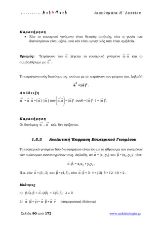 Ε π ι μ έ λ ε ι α : A s k 4 M a t h Δ ι αν ύ σ μ ατ α Β ′ Λ υ κ ε ί ο υ
Σελίδα 90 από 172 www.askisiologio.gr
Π α ρ α τ ή ρ η σ η
• Εάν το εσωτερικό γινόμενο είναι θετικός αριθμός, τότε η γωνία των
διανυσμάτων είναι οξεία, ενώ εάν είναι αρνητικός τότε είναι αμβλεία.
Ορισμός: Τετράγωνο του α

λέγεται το εσωτερικό γινόμενο α α⋅
 
και το
συμβολίζουμε με
2
α

.
Το τετράγωνο ενός διανύσματος ισούται με το τετράγωνο του μέτρου του. Δηλαδή
2
2
α =|α|
 
.
Α π ό δ ε ι ξ η
2
2 2 2
α = α α =|α| |α| συν α,α =|α| συν0 =|α| 1=|α|
∧
 
⋅ ⋅ ⋅ ⋅ ⋅  
 
         
.
Π α ρ α τ ή ρ η σ η
Οι δυνάμεις
3
α

,
4
α

κτλ. δεν ορίζονται.
1.5.3 Αναλυτική Έκφραση Εσωτερικού Γινομένου
Το εσωτερικό γινόμενο δύο διανυσμάτων είναι ίσο με το άθροισμα των γινομένων
των ομώνυμων συντεταγμένων τους. Δηλαδή, αν 1 1= xα ( ),y

και 2 2= x ,β y( )

, τότε:
1 2 1 2= x x +α β y y⋅
 
.
Π.χ. εάν α = (3,-2)

και β = (4,5)

, τότε α β = 3 4 + (-2) 5 =12 -10 = 2⋅ ⋅ ⋅
 
.
Ιδιότητες
α) (λα) β = α (λβ) = λ(α β)⋅ ⋅ ⋅
     
λ ∈ 
β) α (β + γ) = α β + α γ⋅ ⋅ ⋅
      
(επιμεριστική ιδιότητα)
 