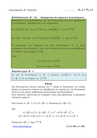 Δ ι αν ύ σ μ ατ α Β ′ Λ υ κ ε ί ο υ Ε π ι μ έ λ ε ι α : A s k 4 M a t h
www.askisiologio.gr Σελίδα 93 από 172
Μ ε θ ο δ ο λ ο γ ί α Ν ο 1 8 - Ο μ ό ρ ρ ο π α - Α ν τ ί ρ ρ ο π α Δ ι α ν ύ σ μ α τ α
Μπορούμε να αποδείξουμε ότι δυο διανύσματα είναι ομόρροπα
ή αντίρροπα, βασιζόμενοι στα παρακάτω:
Αν α β |α| |β|⋅ = ⋅
   
, τότε α β↑↑
 
ή αν συν α,β 1
∧
 
=  
 
 
, τότε α β↑↑
 
.
Αν α β |α| |β|⋅ = − ⋅
   
, τότε α β↑↓
 
ή αν συν α,β 1
∧
 
= −  
 
 
, τότε α β↑↓
 
.
Ή μπορούμε να δείξουμε ότι δύο διανύσματα α

, β

είναι
ομόρροπα ή αντίρροπα, όταν από δοσμένη ισότητα καταλήξουμε
σε σχέση της μορφής α = λβ
 
.
Τότε:
αν λ>0, είναι α β↑↑
 
αν λ<0, είναι α β↑↓
 
.
Π α ρ ά δ ε ι γ μ α Ν ο 1
Αν για τα διανύσματα α

, β

, γ

ισχύουν |α||β|=1=
 
, |γ|= 3

και
α 2β γ 0+ − =
   
να δείξετε ότι α β↑↑
 
.
Λ ύ σ η
Στη διανυσματική ισότητα κρατάμε στο 1ο μέλος τα διανύσματα των οποίων
ζητάμε το εσωτερικό γινόμενο και βασιζόμενοι στο γεγονός ότι, ίσα διανύσματα
έχουν και ίσα μέτρα, λαμβάνουμε σχέση μέτρων των διανυσμάτων.
Στην συνέχεια, υψώνοντας στο τετράγωνο κατά μέλη βρίσκουμε το ζητούμενο
εσωτερικό γινόμενο.
Έτσι έχουμε α 2β γ 0 α 2β γ+ − = ⇔ + =
      
. Επομένως |α + 2β|=|γ|
  
.
Άρα
2 2
|α + 2β| |γ|= ⇔
   2 2 2 2
2
(α 2β) γ α 4α β 4β γ+ = ⇔ + ⋅ + = ⇔
       
2 2 2
|α| 4α β 4|β| |γ| 1 4α β 4 9 4α β 4 α β 1.+ ⋅ + = ⇔ + ⋅ + = ⇔ ⋅ = ⇔ ⋅ =
          
Επίσης |α| |β|=1⋅
 
. Άρα α β↑↑
 
.
 