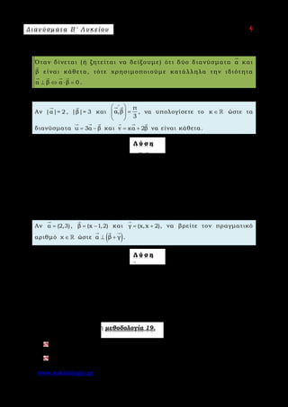 Δ ι αν ύ σ μ ατ α Β ′ Λ υ κ ε ί ο υ Ε π ι μ έ λ ε ι α : A s k 4 M a t h
www.askisiologio.gr Σελίδα 95 από 172
Μ ε θ ο δ ο λ ο γ ί α Ν ο 1 9 - Κ ά θ ε τ α δ ι α ν ύ σ μ α τ α
Όταν δίνεται (ή ζητείται να δείξουμε) ότι δύο διανύσματα α

και
β

είναι κάθετα, τότε χρησιμοποιούμε κατάλληλα την ιδιότητα
α β α β 0⊥ ⇔ ⋅ =
   
.
Π α ρ ά δ ε ι γ μ α Ν ο 1
Αν |α|= 2

, |β|= 3

και
π
α,β
3
∧
 
=  
 
 
, να υπολογίσετε το κ ∈  ώστε τα
διανύσματα u 3α β= −
  
και v κα 2β= +
  
να είναι κάθετα.
Λ ύ σ η
Υπολογίζουμε αρχικά το α β⋅
 
. Οπότε
1
α β 2 3 3
2
⋅ = ⋅ ⋅ =
 
.
2 2
u v u v 0 (3α β) (κα 2β) 0 3κα 6α β κα β 2β 0⊥ ⇔ ⋅ = ⇔ − ⋅ + = ⇔ + ⋅ − ⋅ − =
             
3κ 4 6 3 3κ 2 9 0 9κ 18 18 0 κ 0⇔ ⋅ + ⋅ − − ⋅ = ⇔ + − = ⇔ = .
Π α ρ ά δ ε ι γ μ α Ν ο 2
Αν α (2,3)=

, β (x 1,2)= −

και γ (x,x 2)= +

, να βρείτε τον πραγματικό
αριθμό χ ∈  ώστε ( )α β γ⊥ +
  
.
Λ ύ σ η
Αρχικά βρίσκουμε το διάνυσμα β γ+
 
.
Έχουμε β γ (x 1 x,2 x 2) (2x 1,x 4)+ = − + + + = − +
 
.
Επειδή ( )α β γ⊥ +
  
, ισχύει ότι:
2
α (β γ) 0 2 (2x 1) 3 (x 4) 0 4x 2 3x 4 0 7x 2 x
7
⋅ + = ⇔ ⋅ − + ⋅ + = ⇔ − + + = ⇔ = − ⇔ = −
  
Εφαρμόστε παρακάτω τη μεθοδολογία 19.
Αν ( )α κ,3=

και ( )β 2,2=

, να βρείτε τον κ ∈  , ώστε να ισχύει α β⊥
 
.
Αν ( ) 21
α xβ α β |α β|
χ
 
+ + = + 
 
     
, x 0,≠ 1, να αποδείξετε ότι α β⊥
 
.
 