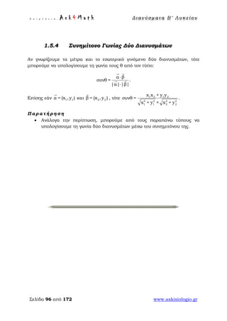 Ε π ι μ έ λ ε ι α : A s k 4 M a t h Δ ι αν ύ σ μ ατ α Β ′ Λ υ κ ε ί ο υ
Σελίδα 96 από 172 www.askisiologio.gr
1.5.4 Συνημίτονο Γωνίας Δύο Διανυσμάτων
Αν γνωρίζουμε τα μέτρα και το εσωτερικό γινόμενο δύο διανυσμάτων, τότε
μπορούμε να υπολογίσουμε τη γωνία τους θ από τον τύπο:
α β
συνθ =
|α| |β|
⋅
⋅
 
  .
Επίσης εάν 1 1= xα ( ),y

και 2 2= x ,β y( )

, τότε 1 2 1 2
2 2 2 2
1 1 2 2
x x + y y
συνθ =
x + y × x + y
.
Π α ρ α τ ή ρ η σ η
• Ανάλογα την περίπτωση, μπορούμε από τους παραπάνω τύπους να
υπολογίσουμε τη γωνία δύο διανυσμάτων μέσω του συνημιτόνου της.
 