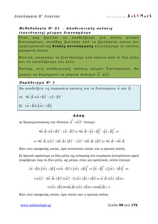 Δ ι αν ύ σ μ ατ α Β ′ Λ υ κ ε ί ο υ Ε π ι μ έ λ ε ι α : A s k 4 M a t h
www.askisiologio.gr Σελίδα 99 από 172
Μ ε θ ο δ ο λ ο γ ί α Ν ο 2 1 - Α π ο δ ε ι κ τ ι κ έ ς σ χ έ σ ε ι ς
( τ α υ τ ό τ η τ ε ς ) μ έ τ ρ ω ν δ ι α ν υ σ μ ά τ ω ν
Όταν μας ζητείται να αποδείξουμε μια σχέση μέτρων
διανυσμάτων, συνήθως ξεκινάμε από τη ζητούμενη σχέση και
χρησιμοποιώντας διπλές συνεπαγωγές καταλήγουμε σε κάποια
προφανή σχέση.
Φυσικά, μπορούμε να ξεκινήσουμε από κάποιο από τα δύο μέλη
και να καταλήξουμε στο άλλο.
Επίσης, στις αποδεικτικές σχέσεις μέτρων διανυσμάτων, θα
πρέπει να θυμόμαστε τη γνωστή ιδιότητα
2
2
α |α|=
 
.
Π α ρ ά δ ε ι γ μ α Ν ο 1
Να αποδείξετε τις παρακάτω σχέσεις για τα διανύσματα α

και β

.
α) 2 2
4α β |α +β| |α β|⋅ = − −
     
β) |α β| |α| |β|− ≥ −
   
Λ ύ σ η
α) Χρησιμοποιώντας την ιδιότητα
2
2
α |α|=
 
έχουμε:
( ) ( )
2 2
2 2
4α β |α +β| |α β| 4α β α β α β⋅ = − − ⇔ ⋅ = + − − ⇔
           
2 2 2 2
4α β |α| 2α β |β| |α| 2α β |β| 4α β 4α β⇔ ⋅ = + ⋅ + − + ⋅ − ⇔ ⋅ = ⋅
             
Κάτι που προφανώς ισχύει, άρα αντίστοιχα ισχύει και η αρχική σχέση.
β) Αρχικά υψώνουμε τα δύο μέλη της ανίσωσης στο τετράγωνο (επιτρέπεται αφού
γνωρίζουμε πως τα δύο μέλη, ως μέτρα, είναι μη αρνητικά), οπότε έχουμε:
( ) ( )
2 22
2
|α β| |α| |β| |α β| |α| |β| α β |α| |β|− ≥ − ⇔ − ≥ − ⇔ − ≥ − ⇔
           
2 2 2 2
|α| 2α β |β| |α| 2|α| |β| |β| α β |α| |β|⇔ − ⋅ + ≥ − ⋅ + ⇔ ⋅ ≤ ⋅ ⇔
           
|α| |β|συν(α,β) |α| |β| συν(α,β) 1⇔ ⋅ ≤ ⋅ ⇔ ≤
       
.
Κάτι που προφανώς ισχύει, άρα ισχύει και η αρχική σχέση.
 