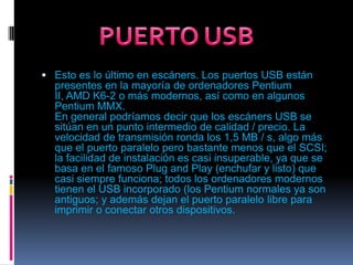 Esto es lo último en escáners. Los puertos USB están presentes en la mayoría de ordenadores Pentium II, AMD K6-2 o más modernos, así como en algunos Pentium MMX. En general podríamos decir que los escáners USB se sitúan en un punto intermedio de calidad / precio. La velocidad de transmisión ronda los 1,5 MB / s, algo más que el puerto paralelo pero bastante menos que el SCSI; la facilidad de instalación es casi insuperable, ya que se basa en el famoso Plug and Play (enchufar y listo) que casi siempre funciona; todos los ordenadores modernos tienen el USB incorporado (los Pentium normales ya son antiguos; y además dejan el puerto paralelo libre para imprimir o conectar otros dispositivos.PUERTO USB