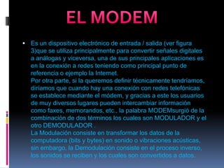 EL MODEMEs un dispositivo electrónico de entrada / salida (ver figura 3)que se utiliza principalmente para convertir señales digitales a análogas y viceversa, una de sus principales aplicaciones es en la conexión a redes teniendo como principal punto de referencia o ejemplo la Internet.Por otra parte, si la queremos definir técnicamente tendríamos, diríamos que cuando hay una conexión con redes telefónicas se establece mediante el módem, y gracias a este los usuarios de muy diversos lugares pueden intercambiar información como faxes, memorandos, etc., la palabra MODEMsurgió de la combinación de dos términos los cuales son MODULADOR y el otro DEMODULADOR .La Modulación consiste en transformar los datos de la computadora (bits y bytes) en sonido o vibraciones acústicas, sin embargo, la Demodulación consiste en el proceso inverso, los sonidos se reciben y los cuales son convertidos a datos.