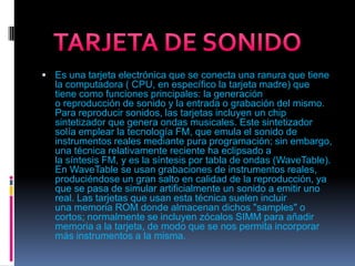 Es una tarjeta electrónica que se conecta una ranura que tiene la computadora ( CPU, en específico la tarjeta madre) que tiene como funciones principales: la generación o reproducción de sonido y la entrada o grabación del mismo. Para reproducir sonidos, las tarjetas incluyen un chip sintetizador que genera ondas musicales. Este sintetizador solía emplear la tecnología FM, que emula el sonido de instrumentos reales mediante pura programación; sin embargo, una técnica relativamente reciente ha eclipsado a la síntesis FM, y es la síntesis por tabla de ondas (WaveTable).En WaveTable se usan grabaciones de instrumentos reales, produciéndose un gran salto en calidad de la reproducción, ya que se pasa de simular artificialmente un sonido a emitir uno real. Las tarjetas que usan esta técnica suelen incluir una memoria ROM donde almacenan dichos "samples" o cortos; normalmente se incluyen zócalos SIMM para añadir memoria a la tarjeta, de modo que se nos permita incorporar más instrumentos a la misma.TARJETA DE SONIDO