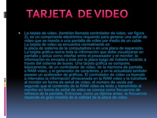 La tarjeta de video, (también llamada controlador de video, ver figura 2), es un componente electrónico requerido para generar una señal de video que se manda a una pantalla de video por medio de un cable. La tarjeta de video se encuentra normalmente en la placa de sistema de la computadora o en una placa de expansión. La tarjeta gráfica reúne toda la información que debe visualizarse en pantalla y actúa como interfaz entre el procesador y el monitor; la información es enviada a éste por la placa luego de haberla recibido a través del sistema de buses. Una tarjeta gráfica se compone, básicamente, de un controlador de video, de la memoria de pantalla o RAM video, y el generador de caracteres, y en la actualidad también poseen un acelerador de gráficos. El controlador de video va leyendo a intervalos la información almacenada en la RAM video y la transfiere al monitor en forma de señal de video; el número de veces por segundo que el contenido de la RAM video es leído y transmitido al monitor en forma de señal de video se conoce como frecuencia de refresco de la pantalla. Entonces, como ya dijimos antes, la frecuencia depende en gran medida de la calidad de la placa de video.TARJETA  DE VIDEO