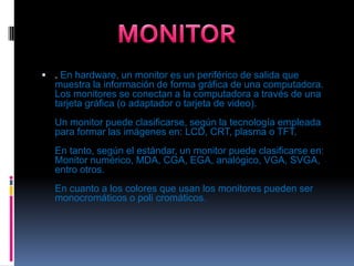 . En hardware, un monitor es un periférico de salida que muestra la información de forma gráfica de una computadora. Los monitores se conectan a la computadora a través de una tarjeta gráfica (o adaptador o tarjeta de video).Un monitor puede clasificarse, según la tecnología empleada para formar las imágenes en: LCD, CRT, plasma o TFT.En tanto, según el estándar, un monitor puede clasificarse en: Monitor numérico, MDA, CGA, EGA, analógico, VGA, SVGA, entro otros.En cuanto a los colores que usan los monitores pueden ser monocromáticos o poli cromáticos.MONITOR