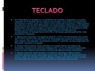 En informática un teclado es un periférico de entrada o dispositivo, en parte inspirado en el teclado de las máquina de escribir, que utiliza una disposición de botones o teclas, para que actúen como palancas mecánicas o interruptores electrónicos que envían información a la computadora. Después de las tarjetas perforadas y las cinta de papel, la interacción a través de los teclados al estilo teletipo, se convirtió en el principal dispositivo de entrada para las computadoras. El teclado tiene entre 99 y 108 teclas aproximadamente, esta dividido en 4 bloques:1. Bloque de funciones: Va desde la tecla F1 a F12, en tres bloques de cuatro: de F1 a F4, de F5 a F8 y de F9 a F12. Funcionan de acuerdo al programa que este abierto. Por ejemplo, al presionar la tecla F1 permite, en los programas de Microsoft, acceder a la ayuda.2. Bloque alfanumérico: Está ubicado en la parte inferior del bloque de funciones, contiene los números arábigos del 1 al 0 y el alfabeto organizado como en una máquina de escribir, además de algunas teclas especiales.3. Bloque especial: Está ubicado a la derecha del bloque alfanumérico, contiene algunas teclas especiales como Imp. Pont, Bloc de desplazamiento, pausa, inicio, fin, insertar, suprimir, Repag, Avpag y las flechas direccionales que permiten mover el punto de inserción en las cuatro direcciones.TECLADO 