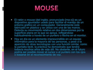 El ratón o mouse (del inglés, pronunciado [maʊs]) es un dispositivo apuntador usado para facilitar el manejo de un entorno gráfico en un computador. Generalmente está fabricado en plástico y se utiliza con una de las manos. Detecta su movimiento relativo en dos dimensiones por la superficie plana en la que se apoya, reflejándose habitualmente a través de un puntero o flecha en el monitor.Hoy en día es un elemento imprescindible en un equipo informático para la mayoría de las personas, y pese a la aparición de otras tecnologías con una función similar, como la pantalla táctil, la práctica ha demostrado que tendrá todavía muchos años de vida útil. No obstante, en el futuro podría ser posible mover el cursor o el puntero con los ojos o basarse en el reconocimiento de voz.MOUSE