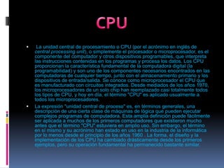  La unidad central de procesamiento o CPU (por el acrónimo en inglés de central processingunit), o simplemente el procesador o microprocesador, es el componente del computador y otros dispositivos programables, que interpreta las instrucciones contenidas en los programas y procesa los datos. Los CPU proporcionan la característica fundamental de la computadora digital (la programabilidad) y son uno de los componentes necesarios encontrados en las computadoras de cualquier tiempo, junto con el almacenamiento primario y los dispositivos de entrada/salida. Se conoce como microprocesador el CPU que es manufacturado con circuitos integrados. Desde mediados de los años 1970, los microprocesadores de un solo chip han reemplazado casi totalmente todos los tipos de CPU, y hoy en día, el término "CPU" es aplicado usualmente a todos los microprocesadores.La expresión "unidad central de proceso" es, en términos generales, una descripción de una cierta clase de máquinas de lógica que pueden ejecutar complejos programas de computadora. Esta amplia definición puede fácilmente ser aplicada a muchos de los primeros computadores que existieron mucho antes que el término "CPU" estuviera en amplio uso. Sin embargo, el término en sí mismo y su acrónimo han estado en uso en la industria de la informática por lo menos desde el principio de los años 1960 . La forma, el diseño y la implementación de los CPU ha cambiado drásticamente desde los primeros ejemplos, pero su operación fundamental ha permanecido bastante similar.CPU