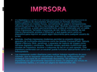 Una impresora es un periférico de ordenador que permite producir una copia permanente de textos o gráficos de documentos almacenados en formato electrónico, imprimiéndolos en medios físicos, normalmente en papel o transparencias, utilizando cartuchos de tinta o tecnología láser. Muchas impresoras son usadas como periféricos, y están permanentemente unidas al ordenador por un cable. Otras impresoras, llamadas impresoras de red, tienen una interfaz de red interno (típicamente wireless o Ethernet), y que puede servir como un dispositivo para imprimir en papel algún documento para cualquier usuario de la red.Además, muchas impresoras modernas permiten la conexión directa de aparatos de multimedia electrónicos como las tarjetas CompactFlash, SecureDigital o MemoryStick, pendrives, o aparatos de captura de imagen como cámaras digitales y escáneres. También existen aparatos multifunción que constan de impresora, escáner o máquinas de fax en un solo aparato. Una impresora combinada con un escáner puede funcionar básicamente como una fotocopiadora.Las impresoras suelen diseñarse para realizar trabajos repetitivos de poco volumen, que no requieran virtualmente un tiempo de configuración para conseguir una copia de un determinado documento. Sin embargo, las impresoras son generalmente dispositivos lentos (10 páginas por minuto es considerado rápido), y el coste por página es relativamente alto.IMPRSORA