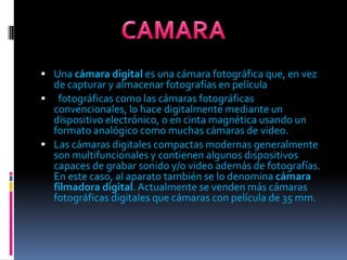 Una cámara digital es una cámara fotográfica que, en vez de capturar y almacenar fotografías en películafotográficas como las cámaras fotográficas convencionales, lo hace digitalmente mediante un dispositivo electrónico, o en cinta magnética usando un formato analógico como muchas cámaras de video.Las cámaras digitales compactas modernas generalmente son multifuncionales y contienen algunos dispositivos capaces de grabar sonido y/o video además de fotografías. En este caso, al aparato también se lo denomina cámara filmadora digital. Actualmente se venden más cámaras fotográficas digitales que cámaras con película de 35 mm.CAMARA