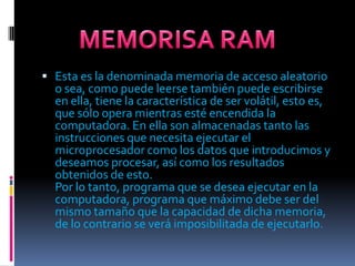 Esta es la denominada memoria de acceso aleatorio o sea, como puede leerse también puede escribirse en ella, tiene la característica de ser volátil, esto es, que sólo opera mientras esté encendida la computadora. En ella son almacenadas tanto las instrucciones que necesita ejecutar el microprocesador como los datos que introducimos y deseamos procesar, así como los resultados obtenidos de esto.Por lo tanto, programa que se desea ejecutar en la computadora, programa que máximo debe ser del mismo tamaño que la capacidad de dicha memoria, de lo contrario se verá imposibilitada de ejecutarlo.MEMORISA RAM