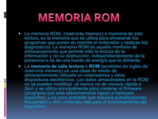La memoria ROM, (read-onlymemory) o memoria de sólo lectura, es la memoria que se utiliza para almacenar los programas que ponen en marcha el ordenador y realizan los diagnósticos. La memoria ROM es aquella memoria de almacenamiento que permite sólo la lectura de la información y no su destrucción, independientemente de la presencia o no de una fuente de energía que la alimente.La memoria de sólo lectura o ROM (acrónimo en inglés de read-onlymemory) es una clase de medio de almacenamiento utilizado en ordenadores y otros dispositivos electrónicos. Los datos almacenados en la ROM no se pueden modificar -al menos no de manera rápida o fácil- y se utiliza principalmente para contener el firmware (programa que está estrechamente ligado a hardware específico, y es poco probable que requiera actualizaciones frecuentes) u otro contenido vital para el funcionamiento del dispositivo.MEMORIA ROM
