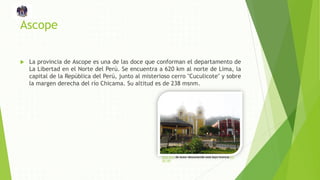 Ascope
 La provincia de Ascope es una de las doce que conforman el departamento de
La Libertad en el Norte del Perú. Se encuentra a 620 km al norte de Lima, la
capital de la República del Perú, junto al misterioso cerro "Cuculicote" y sobre
la margen derecha del río Chicama. Su altitud es de 238 msnm.
Esta foto de Autor desconocido está bajo licencia CC
BY-ND
 