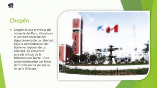 Chepén
 Chepén es una provincia del
noroeste del Perú, situada en
el extremo noroeste del
departamento de La Libertad,
bajo la administración del
Gobierno regional de La
Libertad. Se encuentra
ubicada al lado de la
Panamericana Norte. Dista
aproximadamente dos horas
de Trujillo por la vía que se
dirige a Chiclayo.
 