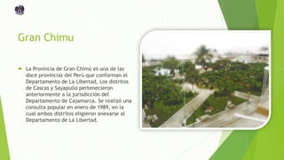 Gran Chimu
 La Provincia de Gran Chimú es una de las
doce provincias del Perú que conforman el
Departamento de La Libertad, Los distritos
de Cascas y Sayapullo pertenecieron
anteriormente a la jurisdicción del
Departamento de Cajamarca. Se realizó una
consulta popular en enero de 1989, en la
cual ambos distritos eligieron anexarse al
Departamento de La Libertad.
 