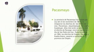 Pacasmayo
 La provincia de Pacasmayo fue creada por
Ley del 23 de noviembre de 1864 y la
integraron los distritos de: San Pedro de
Lloc, Pacasmayo. Jequetepeque, San José y
Guadalupe. Años más tarde se sumó a ellos
el distrito de Pacanga; siend su capital la V
illa de San Pedro de Lloc. Posteriormente,
en 1984, los distritos de Chepén, Pacanga y
Pueblo Nuevo, pasaron a conformar la
provincia de Chepén.
 