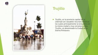 Trujillo
 Trujillo, es la provincia capital de la
Libertad con valuables recursos turísticos
los cuales principalmente se encuentra en
la misma ciudad o muy cercanos a esta.
Trujillo, es denominada la Ciudad de la
Eterna Primavera
 