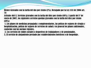 Bienes Gravados con la tarifa del dos por ciento (2%). Derogado por la Ley 1111 de 2006 art. 78Artículo 468-3. Servicios gravados con la tarifa del diez por ciento (10%). A partir del 1º de enero de 2007, los siguientes servicios quedan gravados con la tarifa del diez por ciento (10%):1. Los planes de medicina prepagada y complementarios, las pólizas de seguros de cirugía y hospitalización, pólizas de seguros de servicios de salud y en general los planes adicionales, conforme con las normas vigentes.2. Los servicios de clubes sociales o deportivos de trabajadores y de pensionados. 3. El servicio de alojamiento prestado por establecimientos hoteleros o de hospedaje. 