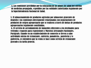 4. Las comisiones percibidas por la colocación de los planes de salud del sistema de medicina prepagada, expedidos por las entidades autorizadas legalmente por la Superintendencia Nacional de Salud. 5. El almacenamiento de productos agrícolas por almacenes generales de depósito y las comisiones directamente relacionadas con negociaciones de productos de origen agropecuario que se realicen a través de bolsas de productos agropecuarios legalmente constituidas. 6. El servicio de arrendamiento de inmuebles diferentes a los destinados para vivienda y espacios para exposiciones y Muestras Artesanales Nacionales. Parágrafo. Cuando en un establecimiento de comercio se lleven a cabo actividades mixtas de restaurante, cafetería, panadería-, pastelería y/o galletería, se entenderá que la venta se hace como servicio de restaurante gravado a la tarifa general.