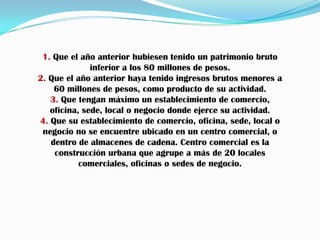 1. Que el año anterior hubiesen tenido un patrimonio bruto inferior a los 80 millones de pesos.2. Que el año anterior haya tenido ingresos brutos menores a 60 millones de pesos, como producto de su actividad.3. Que tengan máximo un establecimiento de comercio, oficina, sede, local o negocio donde ejerce su actividad.4. Que su establecimiento de comercio, oficina, sede, local o negocio no se encuentre ubicado en un centro comercial, o dentro de almacenes de cadena. Centro comercial es la construcción urbana que agrupe a más de 20 locales comerciales, oficinas o sedes de negocio.