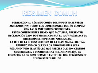 REGIMEN COMUNPERTENECEN AL RÉGIMEN COMÚN DEL IMPUESTO AL VALOR AGREGADO (IVA) TODOS LOS COMERCIANTES QUE NO CUMPLAN CON LAS 8 ANTERIORES CONDICIONES.ESTOS COMERCIANTES TIENEN QUE FACTURAR, PRESENTAR DECLARACIÓN CADA DOS MESES, COBRAR EL IVA Y PAGARLO A LA DIRECCIÓN DE IMPUESTOS NACIONALES.LA JEFE DE LA OFICINA JURÍDICA DE LA DIAN, MARÍA CRISTINA RAMÍREZ, INDICÓ QUE EN LOS PRÓXIMOS DÍAS SERÁ REGLAMENTADO EL ARTÍCULO QUE PRECISA QUÉ SON CENTROS COMERCIALES, Y DENTRO DE ESA REGLAMENTACIÓN, LA UBICACIÓN A LOS COMERCIANTES ENTRE LOS DOS REGÍMENES DE RESPONSABLES DEL IVA.