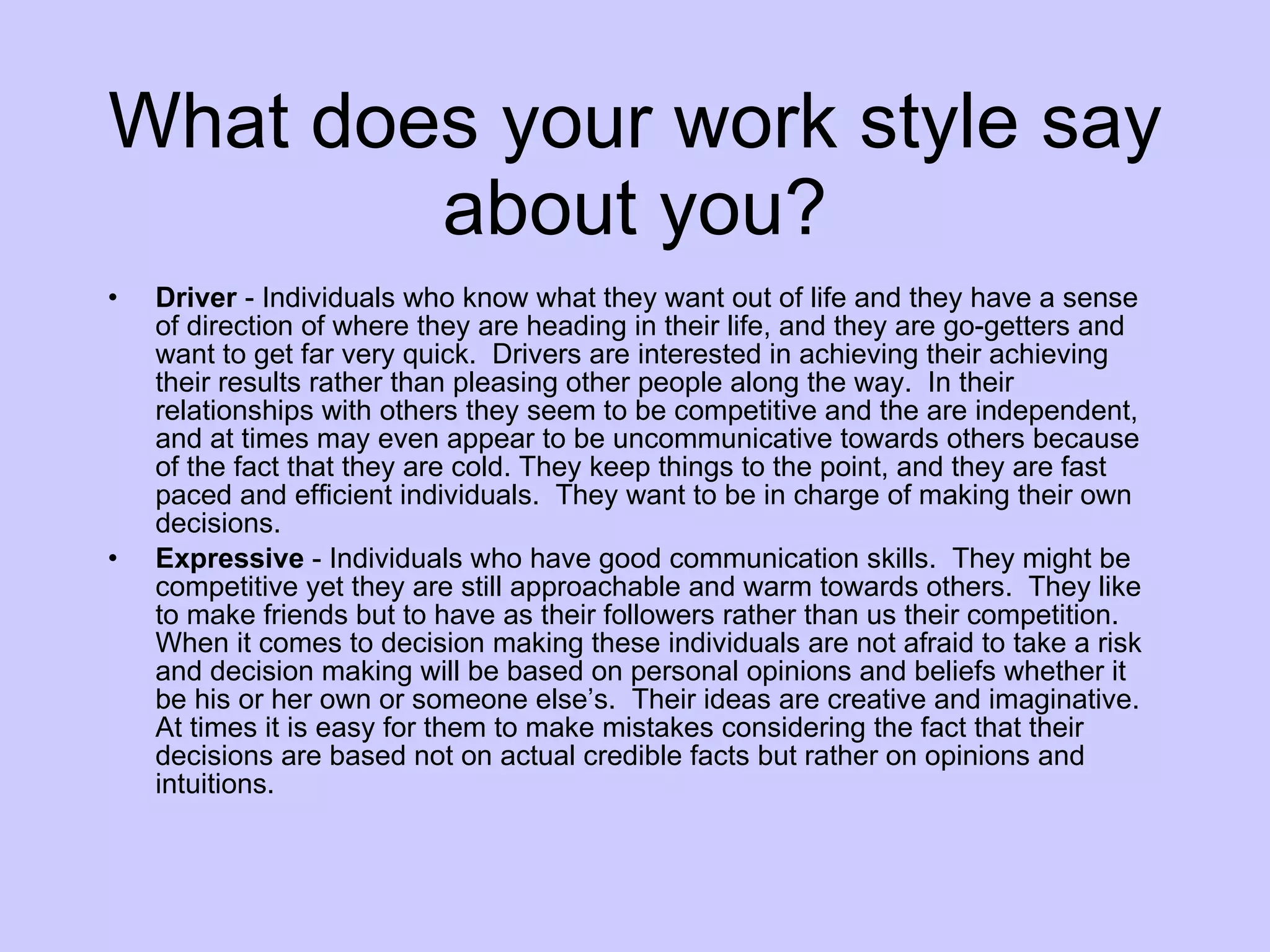 What does your work style say about you? Driver  - Individuals who know what they want out of life and they have a sense of direction of where they are heading in their life, and they are go-getters and want to get far very quick.  Drivers are interested in achieving their achieving their results rather than pleasing other people along the way.  In their relationships with others they seem to be competitive and the are independent, and at times may even appear to be uncommunicative towards others because of the fact that they are cold. They keep things to the point, and they are fast paced and efficient individuals.  They want to be in charge of making their own decisions. Expressive  - Individuals who have good communication skills.  They might be competitive yet they are still approachable and warm towards others.  They like to make friends but to have as their followers rather than us their competition.  When it comes to decision making these individuals are not afraid to take a risk and decision making will be based on personal opinions and beliefs whether it be his or her own or someone else’s.  Their ideas are creative and imaginative.  At times it is easy for them to make mistakes considering the fact that their decisions are based not on actual credible facts but rather on opinions and intuitions. 